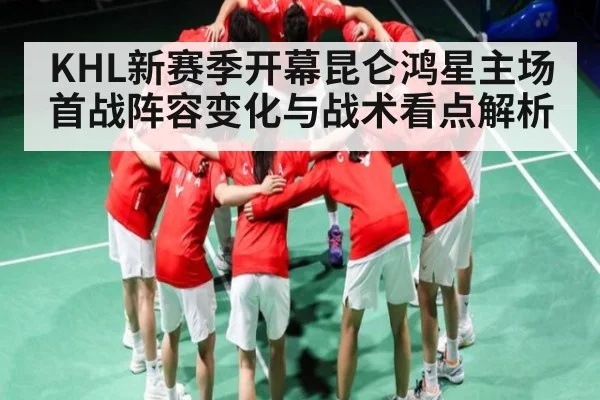KHL新赛季开幕昆仑鸿星主场首战阵容变化与战术看点解析